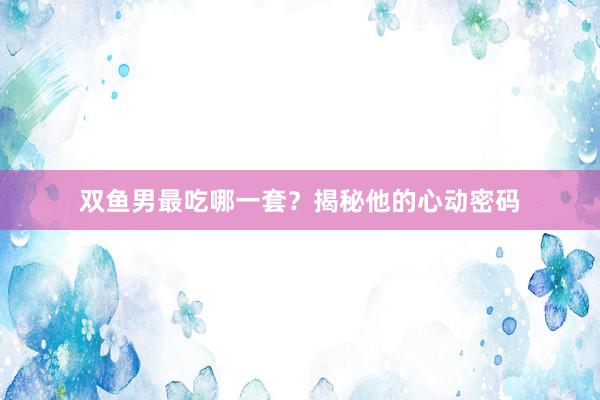 双鱼男最吃哪一套？揭秘他的心动密码